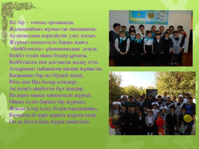 Біз бір – топпыз әрқашанда,  Жалықпаймыз жұмыстан ешқашанда,  Аулымыздың көркейуіне үлес қосып,  Жүреміз көмектесіп барша жанға.  «Бейбітшілік» ұйымымыздың атауы,  Бейбіт елдің мына біздер ұрпағы,  Бейбітшілік пен достықты жалау етіп,  Атқарамыз тыйанақты қылып жұмысты.  Басшымыз бар екі бірдей әдемі,  Рита мен Ира болар есімдері,  Ақ көіңіл инабатты бұл жандар,  Біздерге мынау көмектесіп жүреді.  Ойнап күліп бәріміз бір жүреміз,  Жақсы істер істеу біздің мақсатымыз,  Көмектесіп қарт адамға жүрсек егер,  Ол да болса бала жүрек көмегіміз.