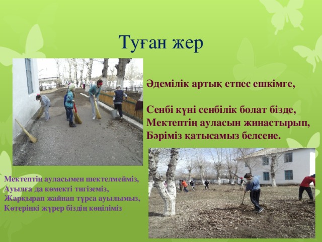 Туған жер  Әдемілік артық етпес ешкімге, Сенбі күні сенбілік болат бізде, Мектептің ауласын жинастырып, Бәріміз қатысамыз белсене.  Мектептің ауласымен шектелмейміз, Ауылға да көмекті тигіземіз, Жарқырап жайнап тұрса ауылымыз, Көтеріңкі жүрер біздің көңіліміз