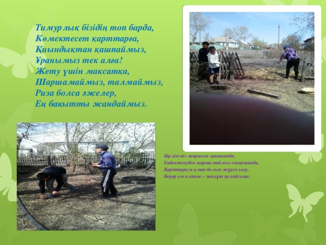 Тимурлық бізідің топ барда,  Көмектесет қарттарға,  Қиындықтан қашпаймыз,  Ұранымыз тек алға!  Жету үшін мақсатқа,  Шаршамаймыз, талмаймыз,  Риза болса әжелер,  Ең бақытты жандаймыз.   Бірлігіміз жарасып әрқашанда, Еңбектенуден шаршамаймыз ешқашанда, Қарттарым аман болып жүрсе егер, Берер ем алтын – жақұт әр қайсыңа.