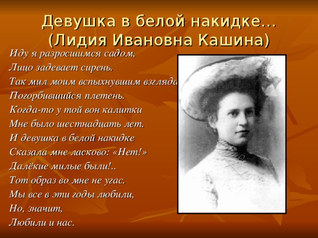 Девушка в белой накидке…  (Лидия Ивановна Кашина) Иду я разросшимся садом, Лицо задевает сирень. Так мил моим вспыхнувшим взглядам Погорбившийся плетень. Когда-то у той вон калитки Мне было шестнадцать лет. И девушка в белой накидке Сказала мне ласково: «Нет!» Далёкие милые были!.. Тот образ во мне не угас. Мы все в эти годы любили, Но, значит, Любили и нас.