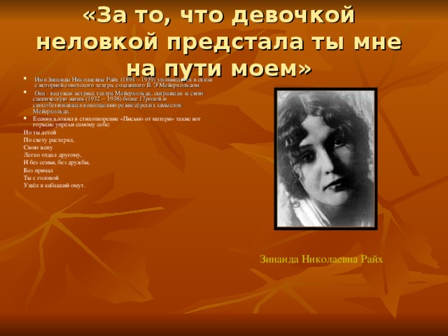 «За то, что девочкой неловкой предстала ты мне на пути моем»    Имя Зинаиды Николаевны Райх (1894 – 1939) упоминается в связи с историей советского театра, созданного В. Э Мейерхольдом.  Она - ведущая актриса театра Мейерхольда, сыгравшая за свою сценическую жизнь (1932 – 1938) более 17ролей и способствовавшая воплощению режиссёрских замыслов Мейерхольда. Есенин вложил в стихотворение «Письмо от матери» такие вот горькие упрёки самому себе: Но ты детей По свету растерял, Свою жену Легко отдал другому, И без семьи, без дружбы, Без причал Ты с головой Ушёл в кабацкий омут. Зинаида Николаевна Райх