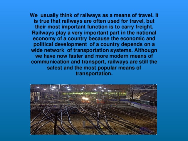 We usually think of railways as a means of travel.  It is true that railways are often used for travel, but their most important function is to carry freight.  Railways play a very important part in the national economy of a country because the economic and political development of a country depends on a wide network of transportation systems.  Althougn we have now faster and more modern means of communication and transport,  railways are still the safest and the most popular means of transportation.