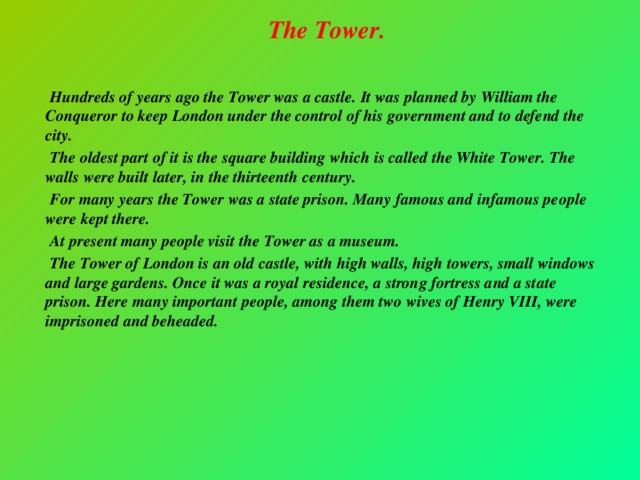 The Tower.     Hundreds of years ago the Tower was a castle. It was planned by William the Conqueror to keep London under the control of his government and to defend the city.  The oldest part of it is the square building which is called the White Tower. The walls were built later, in the thirteenth century.  For many years the Tower was a state prison. Many famous and infamous people were kept there.  At present many people visit the Tower as a museum.  The Tower of London is an old castle, with high walls, high towers, small windows and large gardens. Once it was a royal residence, a strong fortress and a state prison. Here many important people, among them two wives of Henry VIII, were imprisoned and beheaded.