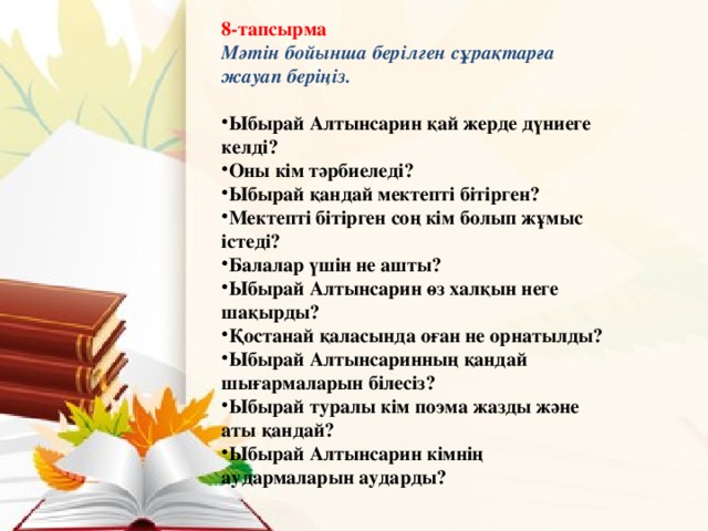 8-тапсырма Мәтін бойынша берілген сұрақтарға жауап беріңіз.  Ыбырай Алтынсарин қай жерде дүниеге келді? Оны кім тәрбиеледі? Ыбырай қандай мектепті бітірген? Мектепті бітірген соң кім болып жұмыс істеді? Балалар үшін не ашты? Ыбырай Алтынсарин өз халқын неге шақырды? Қостанай қаласында оған не орнатылды? Ыбырай Алтынсаринның қандай шығармаларын білесіз? Ыбырай туралы кім поэма жазды және аты қандай? Ыбырай Алтынсарин кімнің аудармаларын аударды?