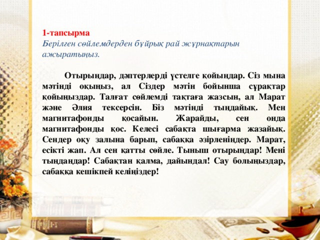 1-тапсырма Берілген сөйлемдерден бұйрық рай жұрнақтарын ажыратыңыз.  Отырыңдар, дәптерлерді үстелге қойыңдар. Сіз мына мәтінді оқыңыз, ал Сіздер мәтін бойынша сұрақтар қойыңыздар. Талғат сөйлемді тақтаға жазсын, ал Марат және Әлия тексерсін. Біз мәтінді тыңдайық. Мен магнитафонды қосайын. Жарайды, сен онда магнитафонды қос. Келесі сабақта шығарма жазайық. Сендер оқу залына барып, сабаққа әзірленіңдер. Марат, есікті жап. Ал сен қатты сөйле. Тыныш отырыңдар! Мені тыңдаңдар! Сабақтан қалма, дайындал! Сау болыңыздар, сабаққа кешікпей келіңіздер!