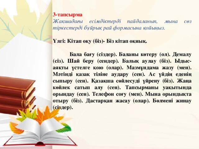 3-тапсырма Жақшадағы есімдіктерді пайдаланып, мына сөз тіркестерді бұйрық рай формасына қойыңыз.  Үлгі: Кітап оқу (біз)- Біз кітап оқиық.   Бала бағу (сіздер). Баланы көтеру (ол). Демалу (сіз). Шай беру (сендер). Балық аулау (біз). Ыдыс-аяқты үстелге қою (олар). Мазмұндама жазу (мен). Мәтінді қазақ тіліне аудару (сен). Ас үйдің еденің сыпыру (сен). Қазақша сөйлесуді үйрену (біз). Жаңа көйлек сатып алу (сен). Тапсырманы уақытында орындау (сен). Телефон соғу (мен). Мына орындықта отыру (біз). Дастарқан жасау (олар). Бөлмені жинау (сіздер).