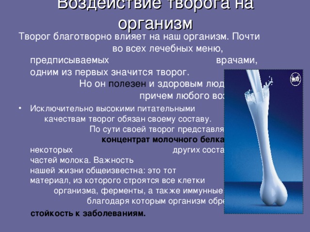 Воздействие творога на организм Творог благотворно влияет на наш организм. Почти  во всех лечебных меню, предписываемых  врачами, одним из первых значится творог.  Но он полезен и здоровым людям,  причем любого возраста  Исключительно высокими питательными  качествам творог обязан своему составу.  По сути своей творог представляет собой  концентрат молочного белка в некоторых  других составных частей молока. Важность  белка в нашей жизни общеизвестна: это тот  материал, из которого строятся все клетки  организма, ферменты, а также иммунные тела,  благодаря которым организм обретает  стойкость к заболеваниям.