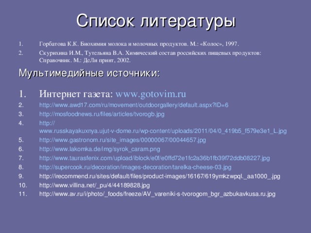 Список литературы Горбатова К.К. Биохимия молока и молочных продуктов.  М.: «Колос», 1997. Скурихина И.М., Тутельяна В.А. Химический состав российских пищевых продуктов: Справочник. М.: ДеЛи принт, 2002. Мультимедийные источники: