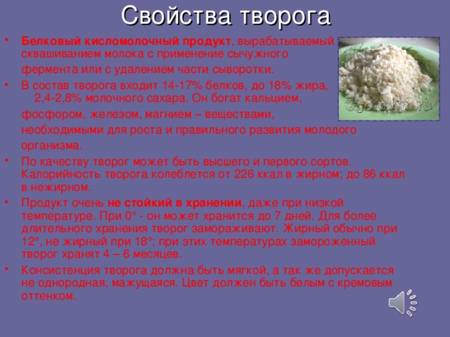 Свойства творога Б елковый кисломолочный продукт , вырабатываемый c квашиванием молока с применение сычужного  фермента или с удалением части сыворотки.  В состав творога входит 14-17% белков, до 18% жира,  2,4-2,8% молочного сахара. Он богат кальцием,  фосфором,  железом, магнием – веществами,  необходимыми для роста и правильного развития молодого  организма.