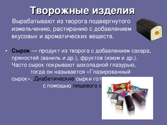 Творожные изделия  В ырабатывают из творога подвергнутого измельчению, растиранию с  добавлением вкусовых и ароматических веществ .  Сырок — продукт из творога с добавлением сахара, пряностей (ваниль и др.), фруктов (изюм и др.). Часто сырок покрывают шоколадной глазурью, тогда он называется «Глазированный сырок».  Диабетические сырки готовят с помощью пищевого ксилита .