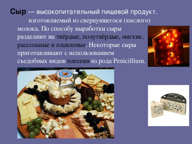 Сыр  — высокопитательный пищевой продукт,  изготовляемый из свернувшегося (кислого) молока. По способу выработки сыры разделяют на твёрдые, полутвёрдые, мягкие, рассольные и плавленые . Некоторые сыры приготавливают с использованием съедобных видов плесени из рода Penicillium.