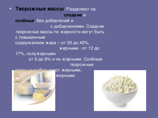 Творожные массы . Разделяют на сладкие и солёные , без добавлений и с добавлениями.  Сладкие творожные массы по жирности могут быть с повышенным  содержанием жира – от 20 до 40%,  жирными - от 13 до 17%, полужирными  от 6 до 8% и не жирными. Солёные  творожные массы вырабатывают жирными,  полужирными и не жирными.
