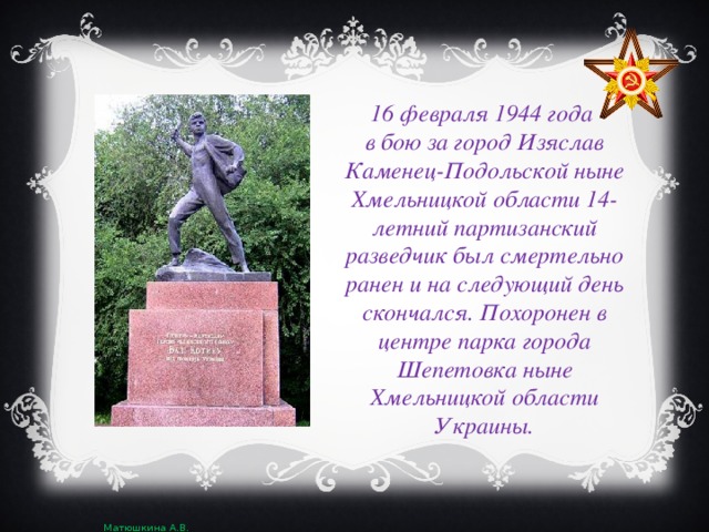 16 февраля 1944 года в бою за город Изяслав Каменец-Подольской ныне Хмельницкой области 14-летний партизанский разведчик был смертельно ранен и на следующий день скончался. Похоронен в центре парка города Шепетовка ныне Хмельницкой области Украины.