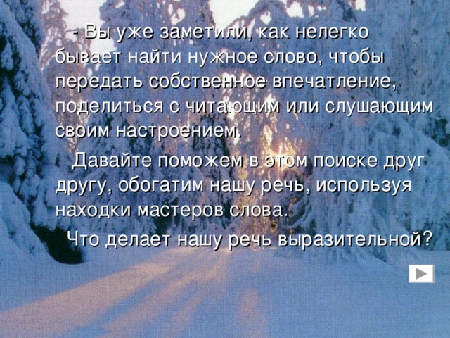 Каким бывает снег?.. Силен и спокоен январский снег. Тяжелым холодным одеялом накрывает он поля. Тянет к земле деревья…  Солнце выглянет утром, загорится, высоко поднимется. А небо сине, бездонно. Глянешь из окошка – что за день чудесный! Прямо весна! Но потом выйдешь и дух захватит. И сейчас же пожалеешь, что не взял вторых рукавиц…  Мороз, ну и морозище! Много снегу – много и холоду. Солнце висит вверху, словно лампочка в холодильнике: светит, а не греет.  Через поле проложена синяя тропинка. Идешь по ней – ногу ставишь осторожно, как канатоходец. Чуть неверный шаг – по колено, а то и по пояс провалился в сыпучее снежное болото…  (С. Иванов).
