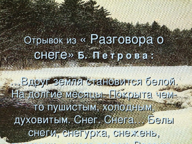 Отрывок из  « Разговора о снеге»  Б. П е т р о в а :   …Вдруг земля становится белой. На долгие месяцы. Покрыта чем-то пушистым, холодным, духовитым. Снег. Снега… Белы снеги, снегурка, снежень, снеговик…снега во всю Россию.