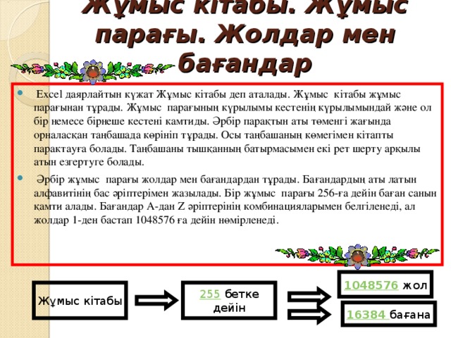 Ж ұ мыс кітабы. Ж ұ мыс парағы. Жолдар мен бағандар  Ехсеl даярлайтын күжат Жұмыс кітабы деп аталады. Жұмыс кітабы жұмыс парағынан тұрады. Жұмыс парағының күрылымы кестенің күрылымындай және ол бір немесе бірнеше кестені камтиды. Әрбір парақтын аты төменгі жағында орналасқан таңбашада көрініп тұрады. Осы таңбашаның көмегімен кітапты парактауға болады. Таңбашаны тышқанның батырмасымен екі рет шерту арқылы атын езгертуге болады.  Әрбір жұмыс парағы жолдар мен бағандардан тұрады. Бағандардың аты латын алфавитінің бас әріптерімен жазылады. Бір жұмыс парағы 256-ға дейін баған санын қамти алады. Бағандар А-дан Z әріптерінің комбинацияларымен белгіленеді, ал жолдар 1-ден бастап 1048576 ғ а дейін нөмірленеді. 1048576 жол Жұмыс кітабы 255 бетке дейін 16384 бағана