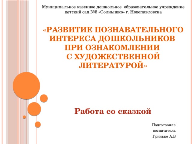 Муниципальное казенное дошкольное образовательное учреждение детский сад №5 «Солнышко» г. Новопавловска «Развитие познавательного интереса дошкольников  при ознакомлении  с художественной литературой» Работа со сказкой Подготовила воспитатель Гринько А.В