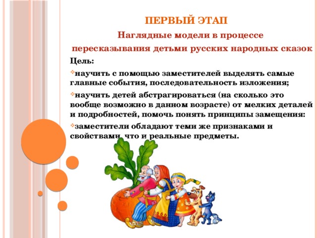 Первый этап Наглядные модели в процессе пересказывания детьми русских народных сказок Цель: научить с помощью заместителей выделять самые главные события, последовательность изложения; научить детей абстрагироваться (на сколько это вообще возможно в данном возрасте) от мелких деталей и подробностей, помочь понять принципы замещения: заместители обладают теми же признаками и свойствами, что и реальные предметы.