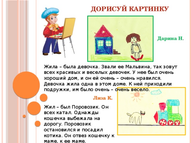 Дорисуй картинку Дарина Н . Жила – была девочка. Звали ее Мальвина, так зовут всех красивых и веселых девочек. У нее был очень хороший дом, и он ей очень – очень нравился. Девочка жила одна в этом доме. К ней приходили подружки, им было очень – очень весело. Лиза К. Жил – был Поровозик. Он всех катал. Однажды кошечка выбежала на дорогу. Поровозик остановился и посадил котика. Он отвез кошечку к маме, к ее маме.