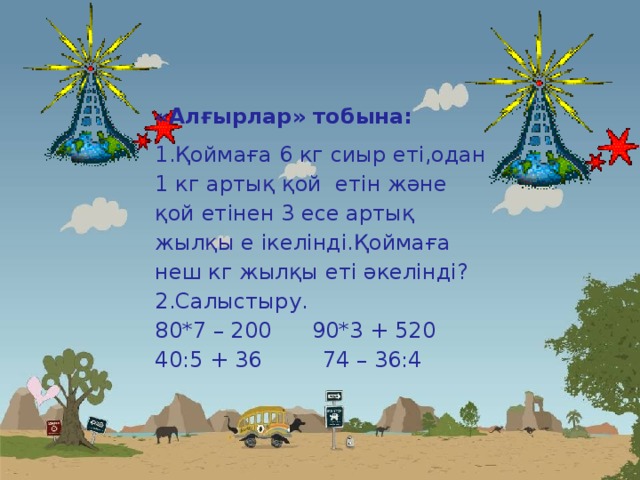 «Алғырлар» тобына: Қоймаға 6 кг сиыр еті,одан 1 кг артық қой етін және қой етінен 3 есе артық жылқы е ікелінді.Қоймаға неш кг жылқы еті әкелінді? Салыстыру. 80*7 – 200 90*3 + 520 40:5 + 36 74 – 36:4