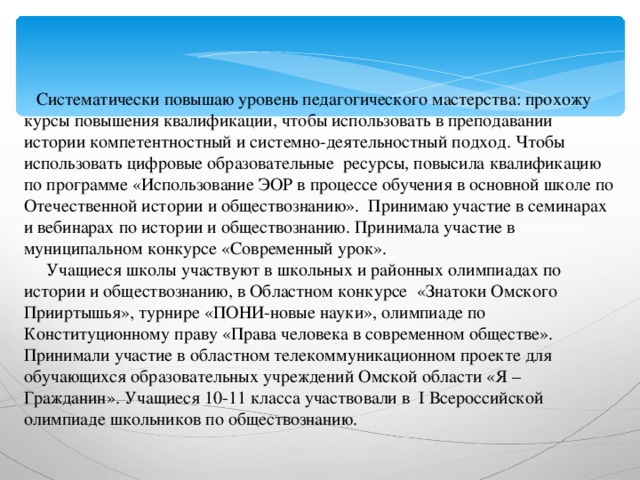 Систематически повышаю уровень педагогического мастерства: прохожу курсы повышения квалификации, чтобы использовать в преподавании истории компетентностный и системно-деятельностный подход. Чтобы использовать цифровые образовательные ресурсы, повысила квалификацию по программе «Использование ЭОР в процессе обучения в основной школе по Отечественной истории и обществознанию». Принимаю участие в семинарах и вебинарах по истории и обществознанию. Принимала участие в муниципальном конкурсе «Современный урок».  Учащиеся школы участвуют в школьных и районных олимпиадах по истории и обществознанию, в Областном конкурсе «Знатоки Омского Прииртышья», турнире «ПОНИ-новые науки», олимпиаде по Конституционному праву «Права человека в современном обществе». Принимали участие в областном телекоммуникационном проекте для обучающихся образовательных учреждений Омской области «Я – Гражданин». Учащиеся 10-11 класса участвовали в I Всероссийской олимпиаде школьников по обществознанию.