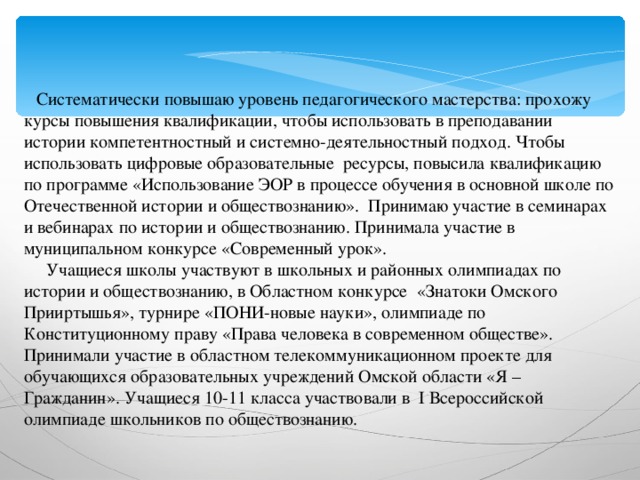 Систематически повышаю уровень педагогического мастерства: прохожу курсы повышения квалификации, чтобы использовать в преподавании истории компетентностный и системно-деятельностный подход. Чтобы использовать цифровые образовательные ресурсы, повысила квалификацию по программе «Использование ЭОР в процессе обучения в основной школе по Отечественной истории и обществознанию». Принимаю участие в семинарах и вебинарах по истории и обществознанию. Принимала участие в муниципальном конкурсе «Современный урок».  Учащиеся школы участвуют в школьных и районных олимпиадах по истории и обществознанию, в Областном конкурсе «Знатоки Омского Прииртышья», турнире «ПОНИ-новые науки», олимпиаде по Конституционному праву «Права человека в современном обществе». Принимали участие в областном телекоммуникационном проекте для обучающихся образовательных учреждений Омской области «Я – Гражданин». Учащиеся 10-11 класса участвовали в I Всероссийской олимпиаде школьников по обществознанию.