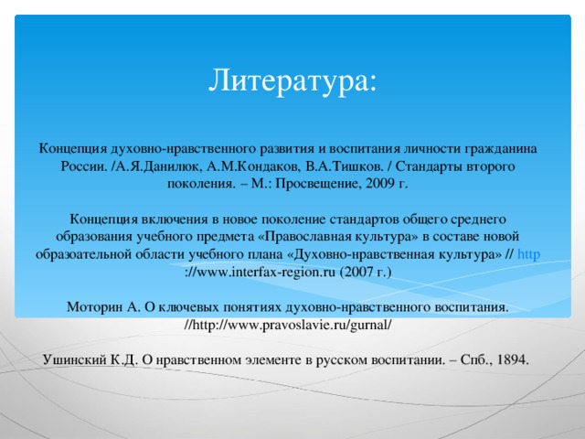 Литература:   Концепция духовно-нравственного развития и воспитания личности гражданина России. /А.Я.Данилюк, А.М.Кондаков, В.А.Тишков. / Стандарты второго поколения. – М.: Просвещение, 2009 г.   Концепция включения в новое поколение стандартов общего среднего образования учебного предмета «Православная культура» в составе новой образоательной области учебного плана «Духовно-нравственная культура» // http ://www.interfax-region.ru (2007 г.)   Моторин А. О ключевых понятиях духовно-нравственного воспитания. //http://www.pravoslavie.ru/gurnal/   Ушинский К.Д. О нравственном элементе в русском воспитании. – Спб., 1894.