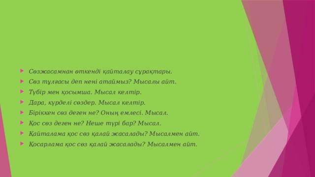 Сөзжасамнан өткенді қайталау сұрақтары. Сөз тұлғасы деп нені атаймыз? Мысалы айт. Түбір мен қосымша. Мысал келтір. Дара, күрделі сөздер. Мысал келтір. Біріккен сөз деген не? Оның емлесі. Мысал. Қос сөз деген не? Неше түрі бар? Мысал. Қайталама қос сөз қалай жасалады? Мысалмен айт. Қосарлама қос сөз қалай жасалады? Мысалмен айт.