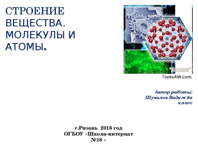 СТРОЕНИЕ ВЕЩЕСТВА. МОЛЕКУЛЫ И АТОМЫ . Автор работы:  Шувалов Вадим 8а класс г.Рязань 2016 год ОГБОУ «Школа-интернат №18 »