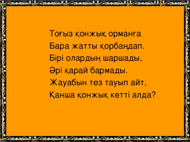 Тоғыз қонжық орманға Бара жатты қорбаңдап. Бірі олардың шаршады, Әрі қарай бармады. Жауабын тез тауып айт, Қанша қонжық кетті алда?