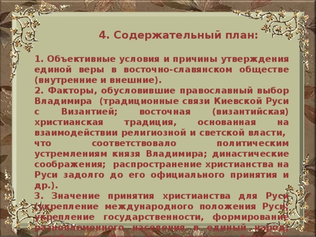 4. Содержательный план:  1. Объективные условия и причины утверждения единой веры в восточно-славянском обществе (внутренние и внешние). 2. Факторы, обусловившие православный выбор Владимира (традиционные связи Киевской Руси с Византией; восточная (византийская) христианская традиция, основанная на взаимодействии религиозной и светской власти, что соответствовало политическим устремлениям князя Владимира; династические соображения; распространение христианства на Руси задолго до его официального принятия и др.). 3. Значение принятия христианства для Руси (укрепление международного положения Руси; укрепление государственности, формирование разноплеменного населения в единый народ; приобщение Руси к культурному богатству Византии и др.)