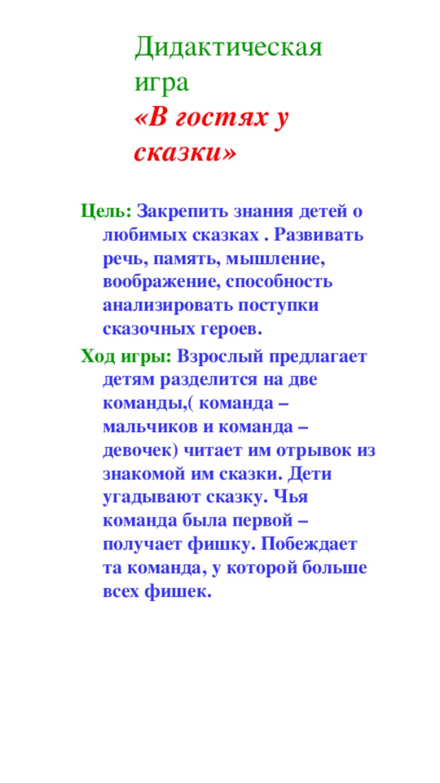 Дидактическая игра   «В гостях у сказки» Цель: Закрепить знания детей о любимых сказках . Развивать речь, память, мышление, воображение, способность анализировать поступки сказочных героев. Ход игры: Взрослый предлагает детям разделится на две команды,( команда – мальчиков и команда – девочек) читает им отрывок из знакомой им сказки. Дети угадывают сказку. Чья команда была первой – получает фишку. Побеждает та команда, у которой больше всех фишек.