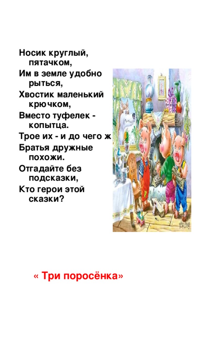Носик круглый, пятачком, Им в земле удобно рыться, Хвостик маленький крючком, Вместо туфелек - копытца. Трое их - и до чего ж Братья дружные похожи. Отгадайте без подсказки, Кто герои этой сказки? « Три поросёнка»