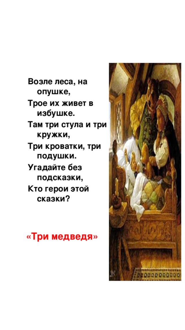 Возле леса, на опушке, Трое их живет в избушке. Там три стула и три кружки, Три кроватки, три подушки. Угадайте без подсказки, Кто герои этой сказки? «Три медведя»