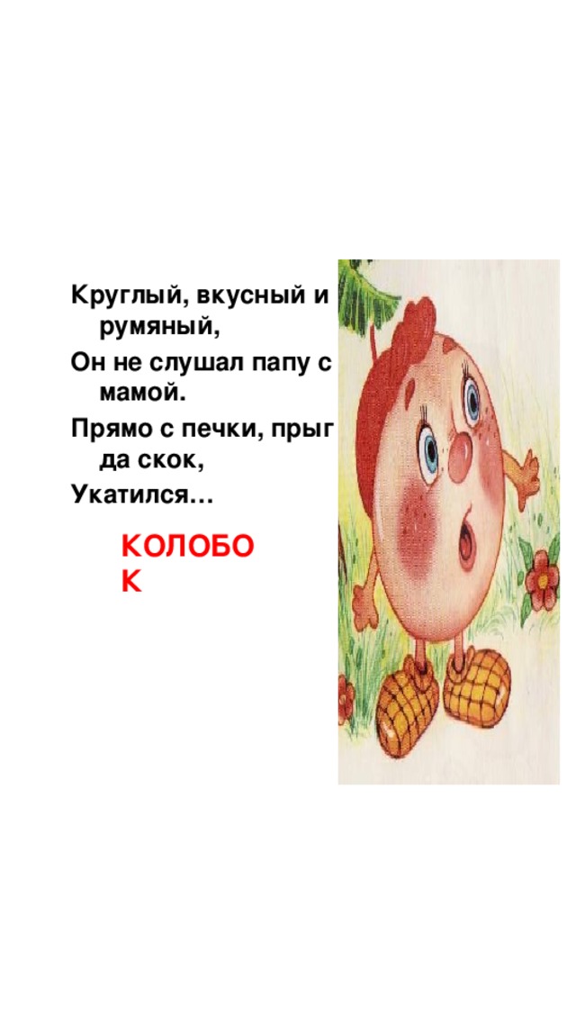 Круглый, вкусный и румяный, Он не слушал папу с мамой. Прямо с печки, прыг да скок, Укатился… КОЛОБОК