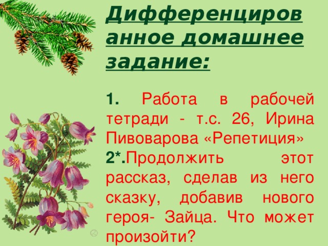 Дифференцированное домашнее задание:  1. Работа в рабочей тетради - т.с. 26, Ирина Пивоварова «Репетиция» 2*. Продолжить этот рассказ, сделав из него сказку, добавив нового героя- Зайца. Что может произойти?