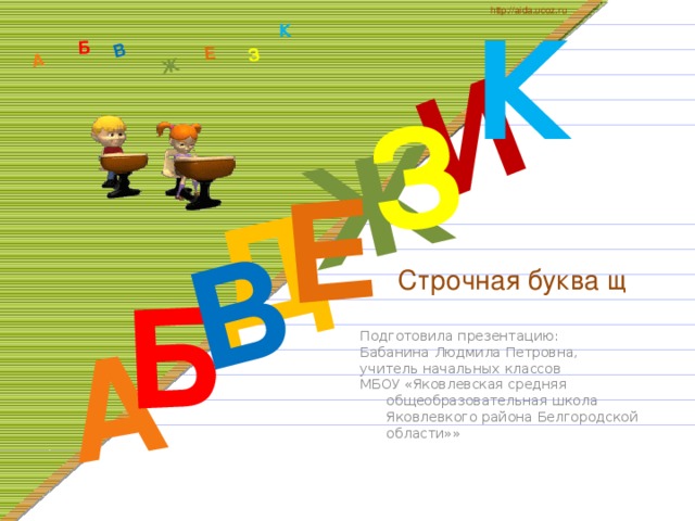 К http://aida.ucoz.ru Д А И Б В Ж Е З А Б В Ж З Е К  Строчная буква щ Подготовила презентацию: Бабанина Людмила Петровна, учитель начальных классов МБОУ «Яковлевская средняя общеобразовательная школа Яковлевкого района Белгородской области»»