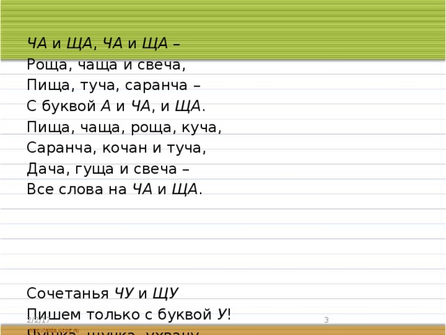 ЧА и ЩА , ЧА и ЩА – Роща, чаща и свеча, Пища, туча, саранча – С буквой А и ЧА , и ЩА . Пища, чаща, роща, куча, Саранча, кочан и туча, Дача, гуща и свеча – Все слова на ЧА и ЩА . Сочетанья ЧУ и ЩУ Пишем только с буквой У ! Чушка, щучка, ухвачу И лечу, лечу, свищу! Я грамотно писать хочу, Слова на ЧУ и ЩУ учу: Чулок, и чудо, и чугун, Чудак, и щука, и ворчун. 2/2/17