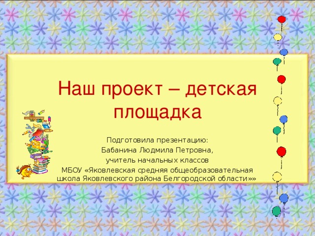 Наш проект – детская площадка Подготовила презентацию: Бабанина Людмила Петровна, учитель начальных классов МБОУ «Яковлевская средняя общеобразовательная школа Яковлевского района Белгородской области»»