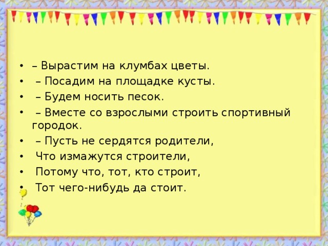 – Вырастим на клумбах цветы. – Посадим на площадке кусты. – Будем носить песок. – Вместе со взрослыми строить спортивный городок. – Пусть не сердятся родители,  Что измажутся строители,  Потому что, тот, кто строит,  Тот чего-нибудь да стоит.