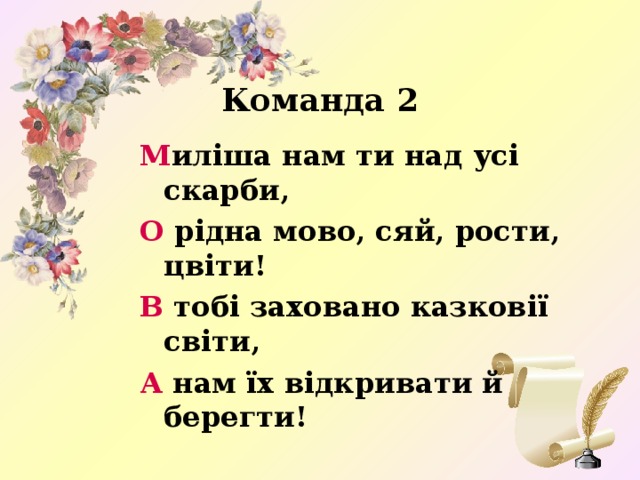 Команда 2 М иліша нам ти над усі скарби, О рідна мово, сяй, рости, цвіти! В тобі заховано казковії світи, А нам їх відкривати й берегти!