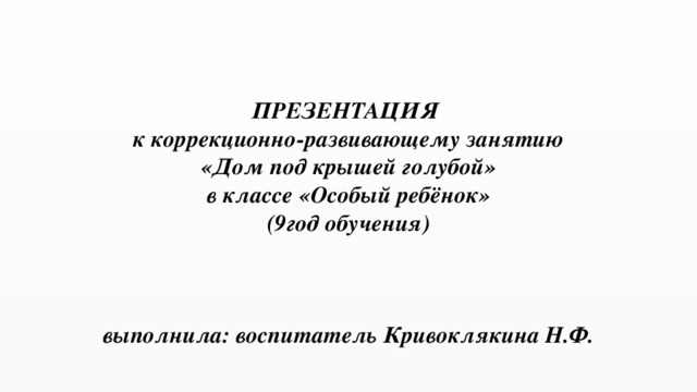 ПРЕЗЕНТАЦИЯ  к коррекционно-развивающему занятию  «Дом под крышей голубой»  в классе «Особый ребёнок»  (9год обучения)     выполнила: воспитатель Кривоклякина Н.Ф.