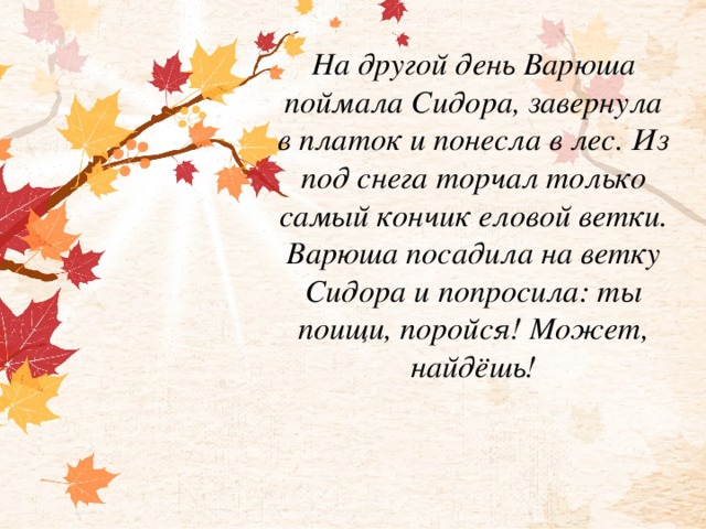 На другой день Варюша поймала Сидора, завернула в платок и понесла в лес. Из под снега торчал только самый кончик еловой ветки. Варюша посадила на ветку Сидора и попросила: ты поищи, поройся! Может, найдёшь!