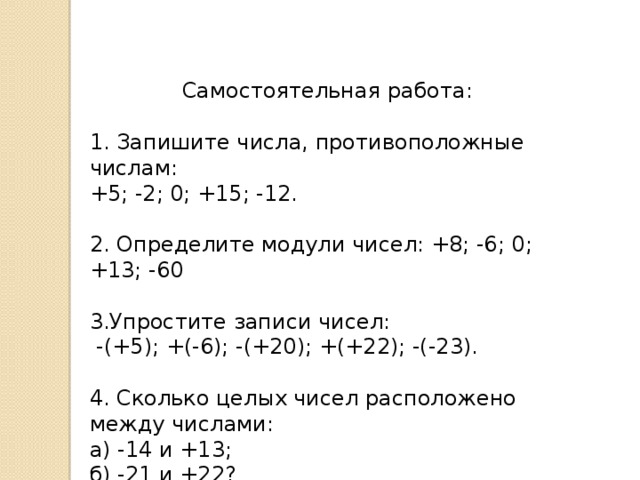 Самостоятельная работа: 1. Запишите числа, противоположные числам: +5; -2; 0; +15; -12. 2. Определите модули чисел: +8; -6; 0; +13; -60 3.Упростите записи чисел:  -(+5); +(-6); -(+20); +(+22); -(-23). 4. Сколько целых чисел расположено между числами: а) -14 и +13; б) -21 и +22?