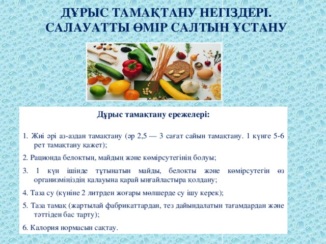 ДҰРЫС ТАМАҚТАНУ НЕГІЗДЕРІ. САЛАУАТТЫ ӨМІР САЛТЫН ҰСТАНУ   Дұрыс тамақтану ережелері:   1. Жиі әрі аз-аздан тамақтану (әр 2,5 — 3 сағат сайын тамақтану. 1 күнге 5-6 рет тамақтану қажет); 2. Рационда белоктың, майдың және көмірсутегінің болуы; 3. 1 күн ішінде тұтынатын майды, белокты және көмірсутегін өз организміңіздің қалауына қарай ыңғайластыра қолдану; 4. Таза су (күніне 2 литрден жоғары мөлшерде су ішу керек); 5. Таза тамақ (жартылай фабрикаттардан, тез дайындалатын тағамдардан және тәттіден бас тарту); 6. Калория нормасын сақтау.