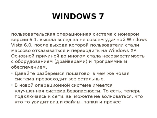 Windows 7 пользовательская операционная система с номером версии 6.1, вышла вслед за не совсем удачной Windows Vista 6.0, после выхода которой пользователи стали массово отказываться и переходить на Windows XP. Основной причиной во многом стала несовместимость с оборудованием (драйверами) и программным обеспечением.