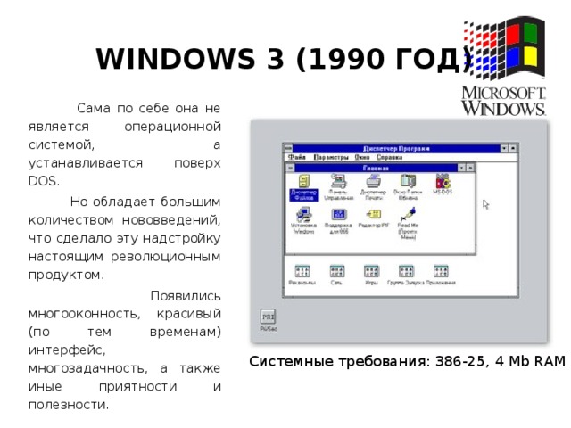 Windows 3 (1990 год)  Сама по себе она не является операционной системой, а устанавливается поверх DOS.  Но обладает большим количеством нововведений, что сделало эту надстройку настоящим революционным продуктом.  Появились многооконность, красивый (по тем временам) интерфейс, многозадачность, а также иные приятности и полезности. Системные требования: 386-25, 4 Мb RAM
