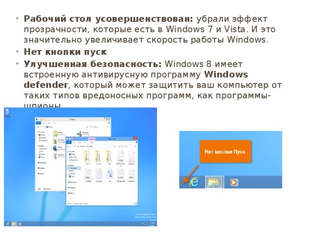Рабочий стол усовершенствован: убрали эффект прозрачности, которые есть в Windows 7 и Vista. И это значительно увеличивает скорость работы Windows. Нет кнопки пуск Улучшенная безопасность:  Windows 8 имеет встроенную антивирусную программу  Windows defender , который может защитить ваш компьютер от таких типов вредоносных программ, как программы-шпионы