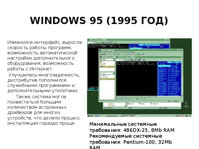 Windows 95 (1995 год) Изменился интерфейс, выросла скорость работы программ, возможность автоматической настройки дополнительного оборудования, возможность работы с Интернет.  Улучшилась многозадачность, дистрибутив пополнился служебными программами и дополнительными утилитами.  Также система могла похвастаться большим количеством встроенных драйверов для многих устройств, что делало процесс инсталляции гораздо проще . Минимальные системные требования: 486DX-25, 8Mb RAM  Рекомендуемые системные требования: Pentium-100, 32Mb RAM