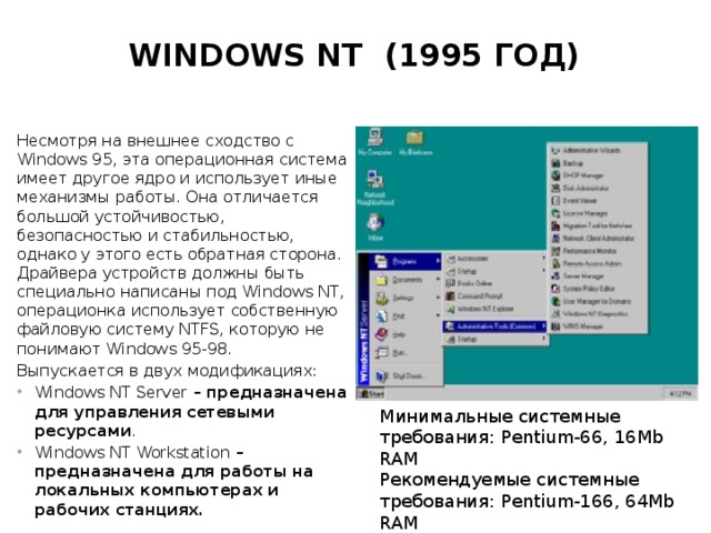 Windows NT (1995 год)   Несмотря на внешнее сходство с Windows 95, эта операционная система имеет другое ядро и использует иные механизмы работы. Она отличается большой устойчивостью, безопасностью и стабильностью, однако у этого есть обратная сторона. Драйвера устройств должны быть специально написаны под Windows NT, операционка использует собственную файловую систему NTFS, которую не понимают Windows 95-98. Выпускается в двух модификациях: Windows NT Server  – предназначена для управления сетевыми ресурсами . Windows NT Workstation  – предназначена для работы на локальных компьютерах и  рабочих станциях. Минимальные системные требования: Pentium-66, 16Mb RAM  Рекомендуемые системные требования: Pentium-166, 64Mb RAM